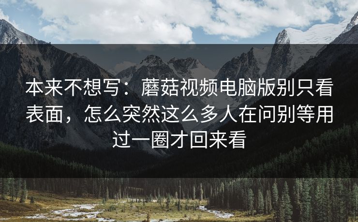 本来不想写：蘑菇视频电脑版别只看表面，怎么突然这么多人在问别等用过一圈才回来看