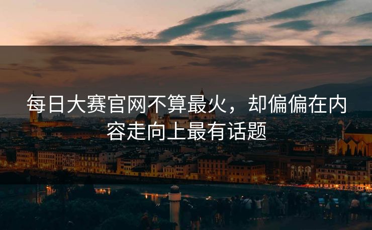 每日大赛官网不算最火，却偏偏在内容走向上最有话题
