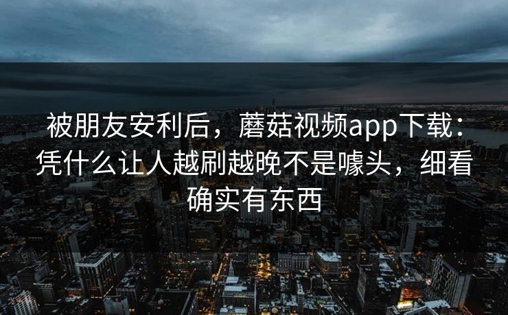 被朋友安利后，蘑菇视频app下载：凭什么让人越刷越晚不是噱头，细看确实有东西