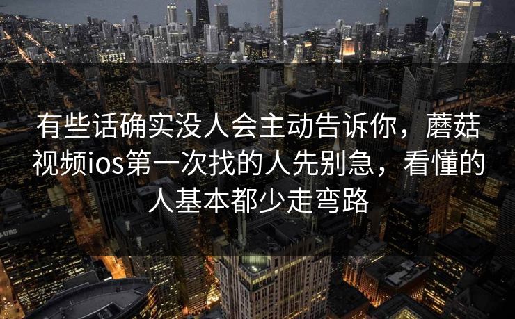 有些话确实没人会主动告诉你，蘑菇视频ios第一次找的人先别急，看懂的人基本都少走弯路