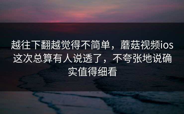 越往下翻越觉得不简单，蘑菇视频ios这次总算有人说透了，不夸张地说确实值得细看