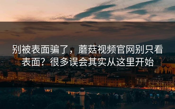 别被表面骗了，蘑菇视频官网别只看表面？很多误会其实从这里开始