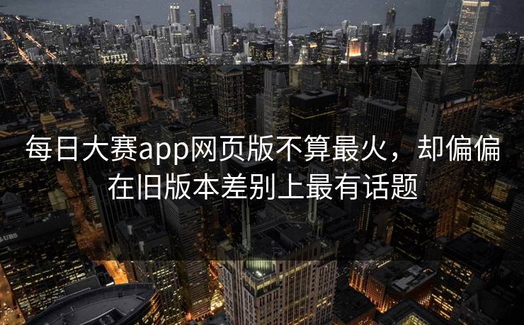 每日大赛app网页版不算最火,却偏偏在旧版本差别上最有话题 每日大赛app网页版不算最火,却偏偏在旧版本差别上最有话题