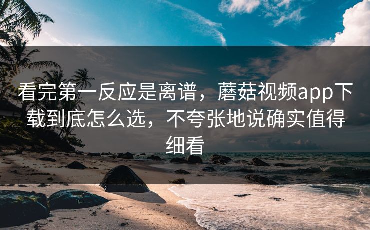 看完第一反应是离谱，蘑菇视频app下载到底怎么选，不夸张地说确实值得细看