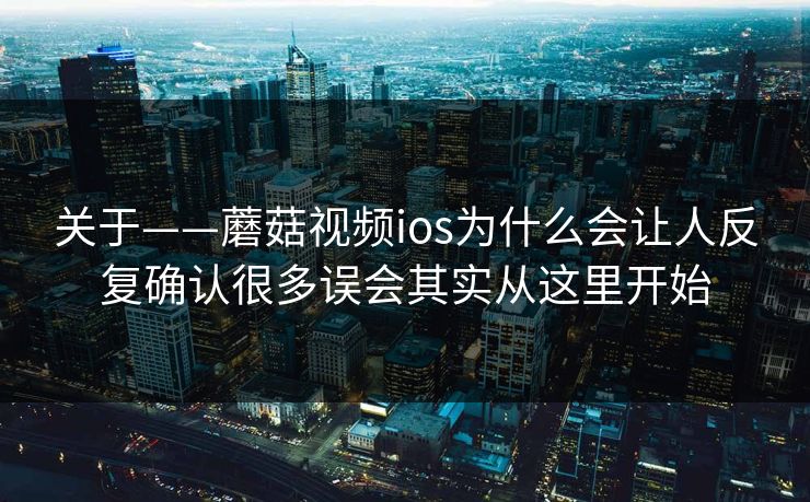 关于——蘑菇视频ios为什么会让人反复确认很多误会其实从这里开始