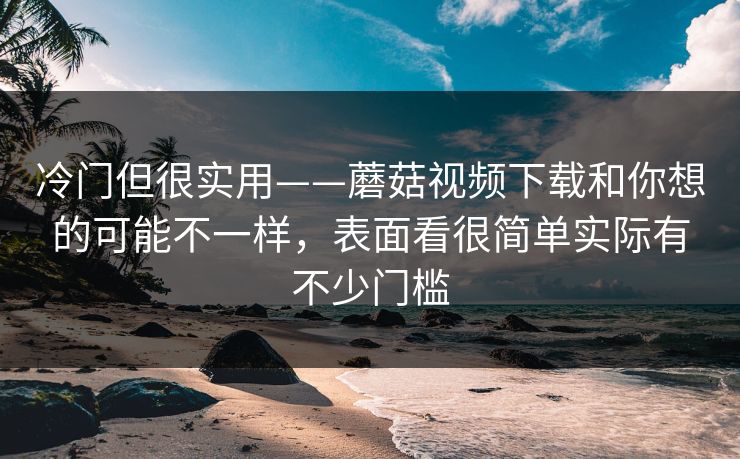 冷门但很实用——蘑菇视频下载和你想的可能不一样，表面看很简单实际有不少门槛