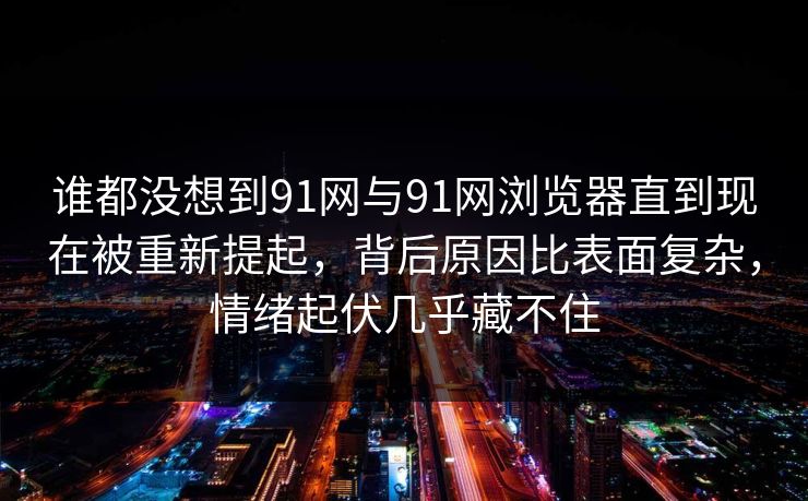 谁都没想到91网与91网浏览器直到现在被重新提起，背后原因比表面复杂，情绪起伏几乎藏不住