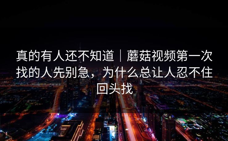 真的有人还不知道｜蘑菇视频第一次找的人先别急，为什么总让人忍不住回头找
