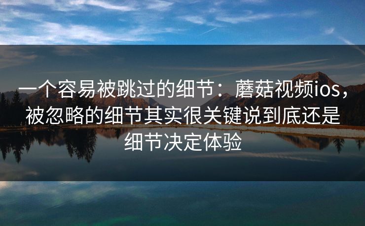 一个容易被跳过的细节：蘑菇视频ios，被忽略的细节其实很关键说到底还是细节决定体验