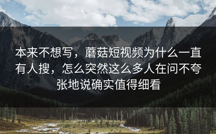 本来不想写，蘑菇短视频为什么一直有人搜，怎么突然这么多人在问不夸张地说确实值得细看