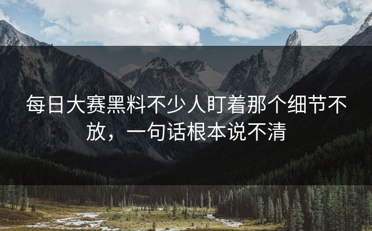 每日大赛黑料不少人盯着那个细节不放，一句话根本说不清