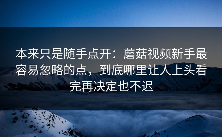 本来只是随手点开：蘑菇视频新手最容易忽略的点，到底哪里让人上头看完再决定也不迟