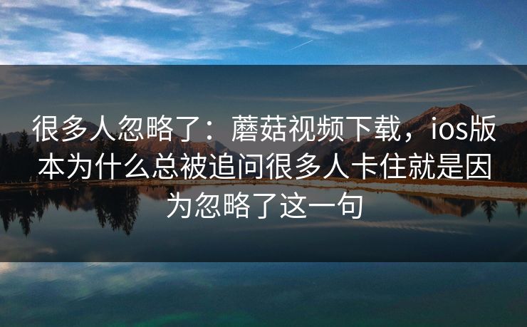 很多人忽略了：蘑菇视频下载，ios版本为什么总被追问很多人卡住就是因为忽略了这一句
