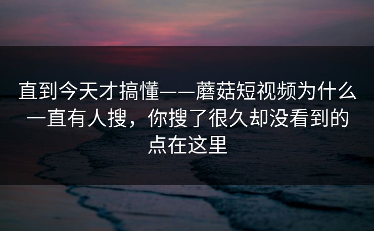直到今天才搞懂——蘑菇短视频为什么一直有人搜，你搜了很久却没看到的点在这里
