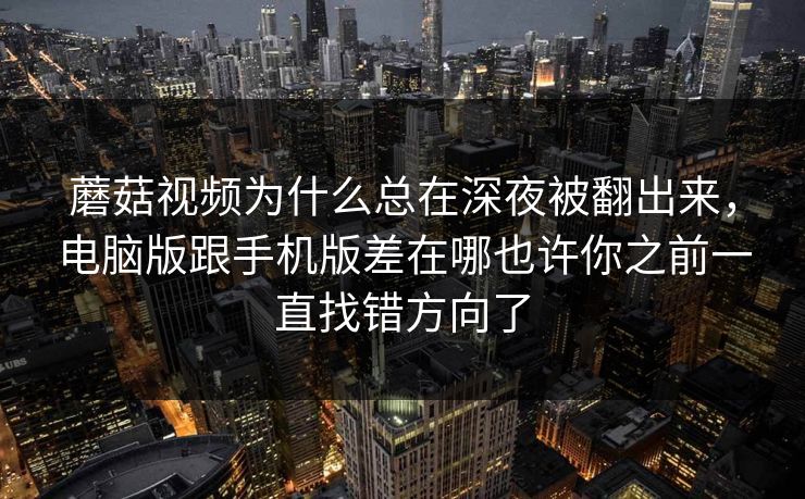 蘑菇视频为什么总在深夜被翻出来，电脑版跟手机版差在哪也许你之前一直找错方向了