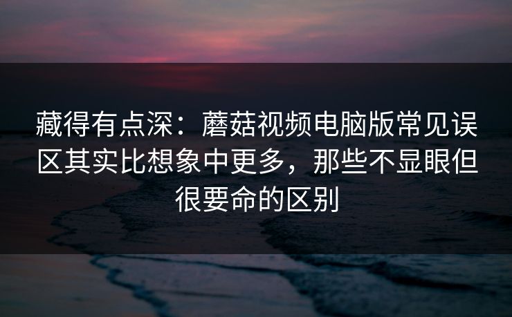 藏得有点深：蘑菇视频电脑版常见误区其实比想象中更多，那些不显眼但很要命的区别