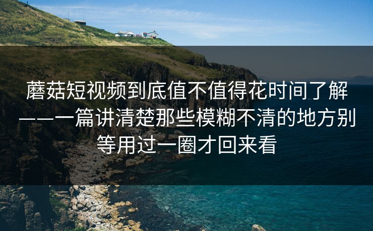 蘑菇短视频到底值不值得花时间了解——一篇讲清楚那些模糊不清的地方别等用过一圈才回来看
