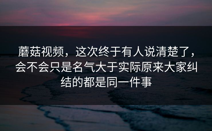 蘑菇视频，这次终于有人说清楚了，会不会只是名气大于实际原来大家纠结的都是同一件事