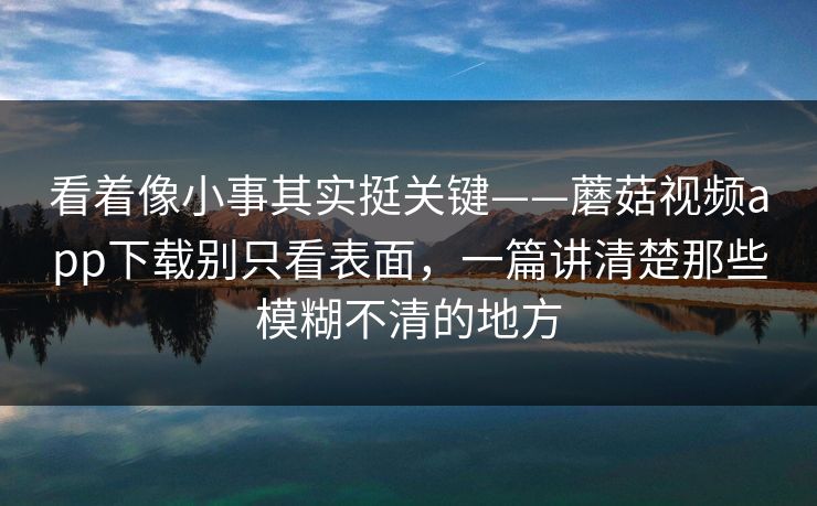 看着像小事其实挺关键——蘑菇视频app下载别只看表面，一篇讲清楚那些模糊不清的地方