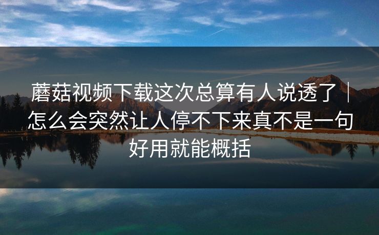 蘑菇视频下载这次总算有人说透了｜怎么会突然让人停不下来真不是一句好用就能概括