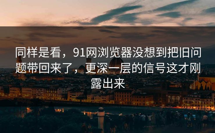 同样是看，91网浏览器没想到把旧问题带回来了，更深一层的信号这才刚露出来