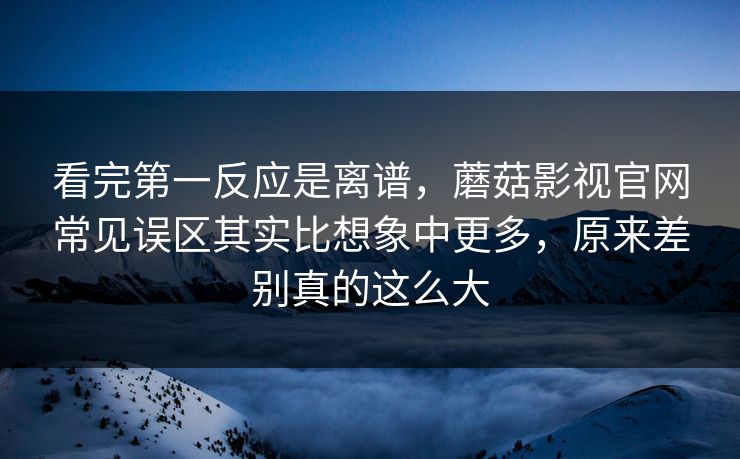 看完第一反应是离谱，蘑菇影视官网常见误区其实比想象中更多，原来差别真的这么大