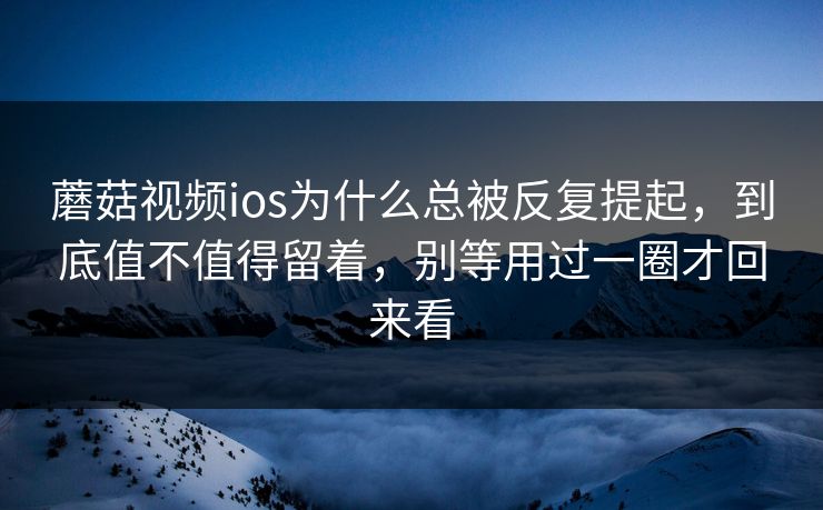 蘑菇视频ios为什么总被反复提起，到底值不值得留着，别等用过一圈才回来看
