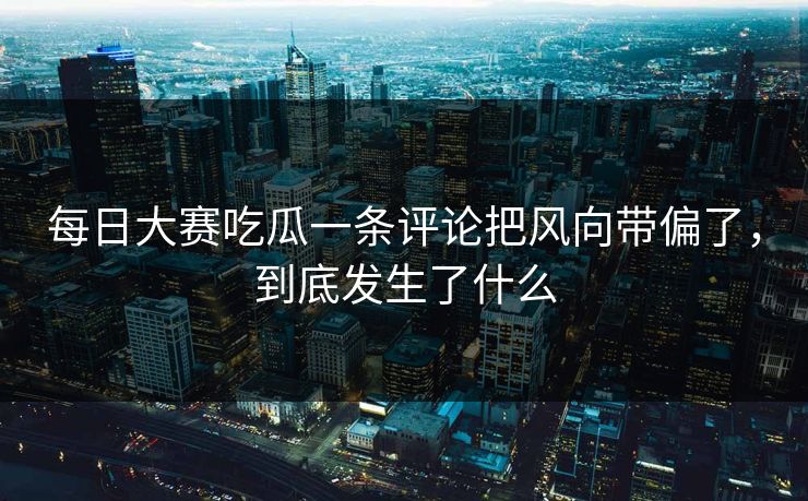 每日大赛吃瓜一条评论把风向带偏了，到底发生了什么