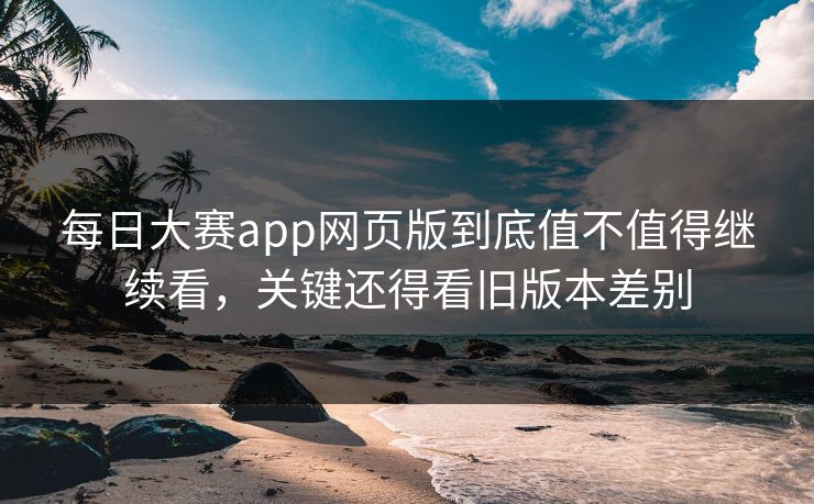 每日大赛app网页版到底值不值得继续看，关键还得看旧版本差别