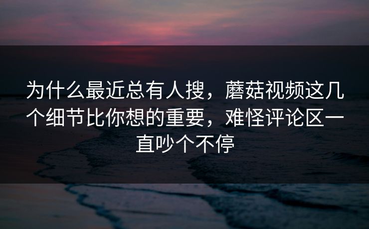为什么最近总有人搜，蘑菇视频这几个细节比你想的重要，难怪评论区一直吵个不停
