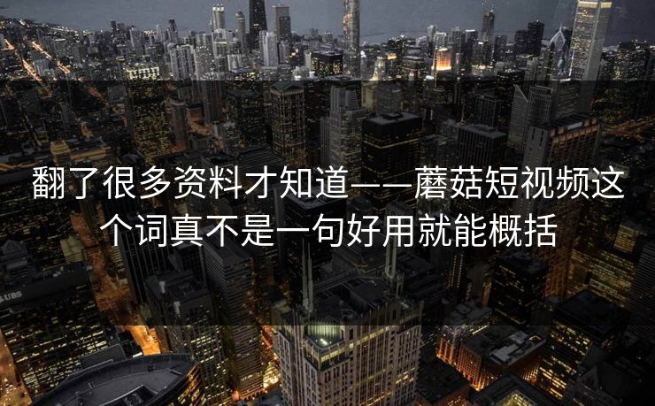翻了很多资料才知道——蘑菇短视频这个词真不是一句好用就能概括