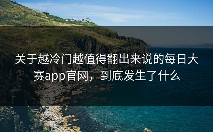 关于越冷门越值得翻出来说的每日大赛app官网，到底发生了什么