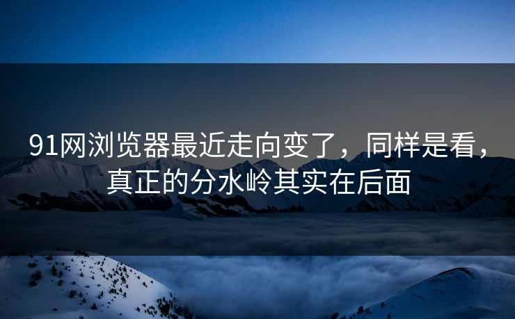 91网浏览器最近走向变了，同样是看，真正的分水岭其实在后面