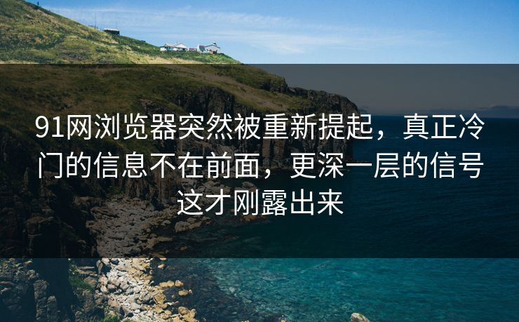 91网浏览器突然被重新提起，真正冷门的信息不在前面，更深一层的信号这才刚露出来
