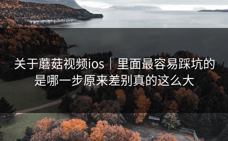 关于蘑菇视频ios｜里面最容易踩坑的是哪一步原来差别真的这么大
