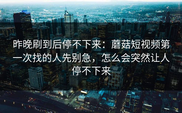 昨晚刷到后停不下来：蘑菇短视频第一次找的人先别急，怎么会突然让人停不下来
