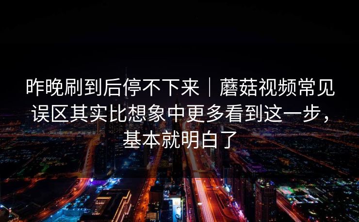 昨晚刷到后停不下来｜蘑菇视频常见误区其实比想象中更多看到这一步，基本就明白了
