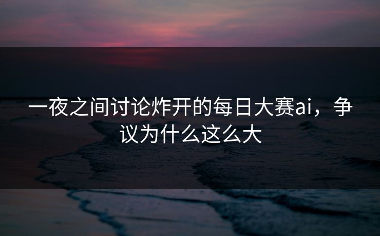 一夜之间讨论炸开的每日大赛ai，争议为什么这么大