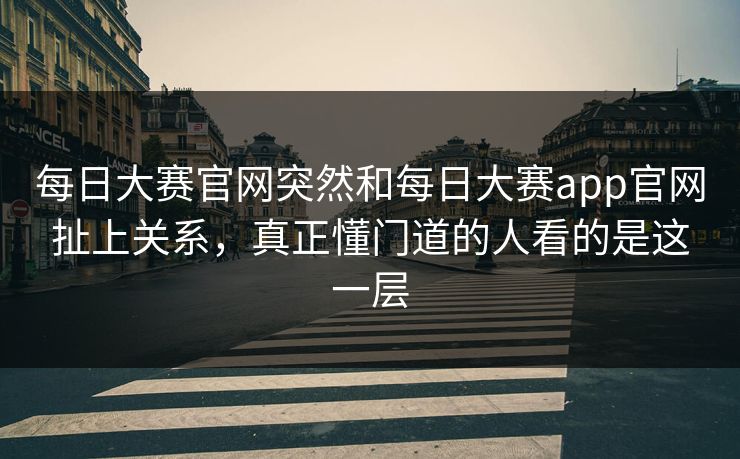 每日大赛官网突然和每日大赛app官网扯上关系，真正懂门道的人看的是这一层