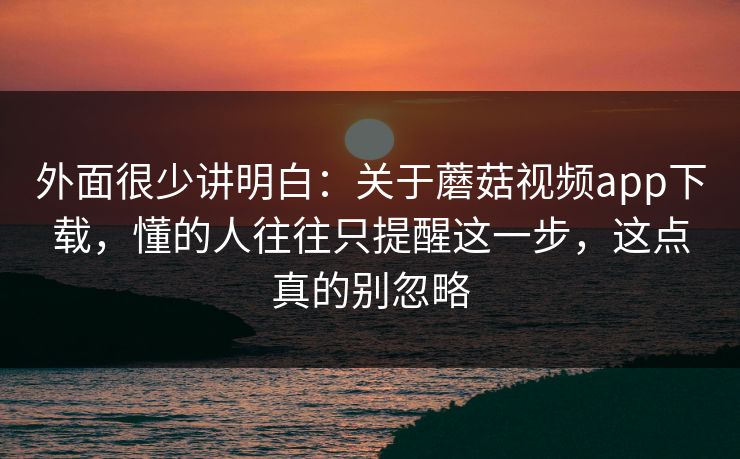 外面很少讲明白：关于蘑菇视频app下载，懂的人往往只提醒这一步，这点真的别忽略