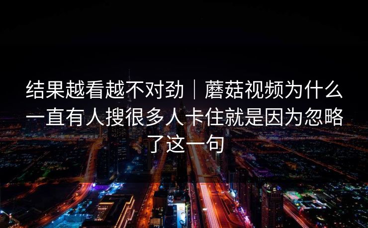 结果越看越不对劲｜蘑菇视频为什么一直有人搜很多人卡住就是因为忽略了这一句