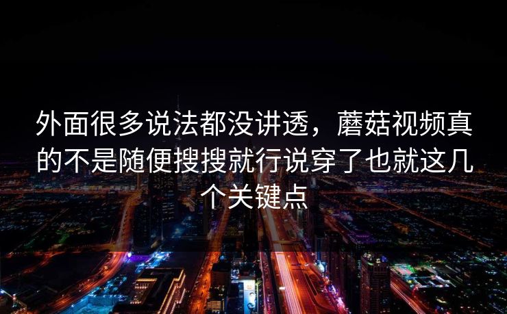 外面很多说法都没讲透，蘑菇视频真的不是随便搜搜就行说穿了也就这几个关键点