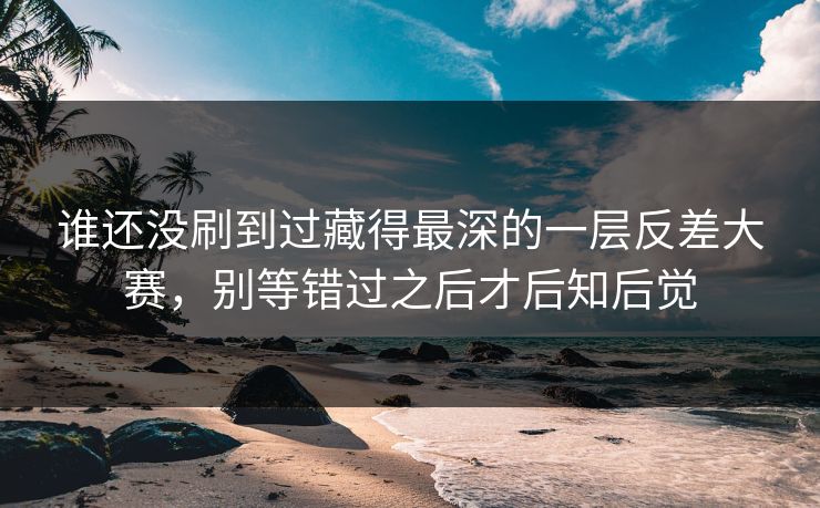 谁还没刷到过藏得最深的一层反差大赛，别等错过之后才后知后觉