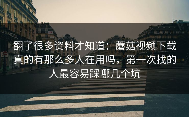 翻了很多资料才知道：蘑菇视频下载真的有那么多人在用吗，第一次找的人最容易踩哪几个坑