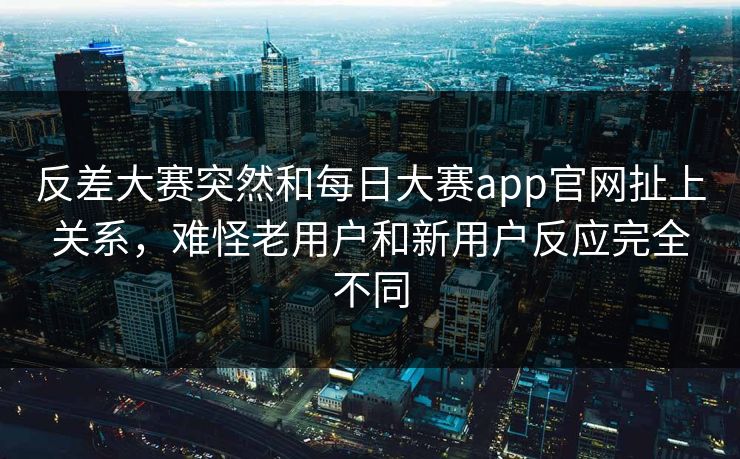 反差大赛突然和每日大赛app官网扯上关系，难怪老用户和新用户反应完全不同