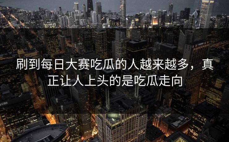 刷到每日大赛吃瓜的人越来越多，真正让人上头的是吃瓜走向