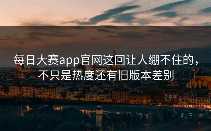 每日大赛app官网这回让人绷不住的，不只是热度还有旧版本差别