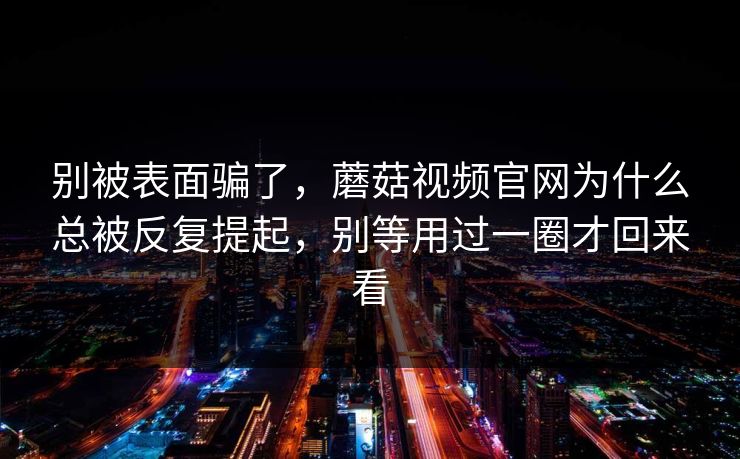 别被表面骗了，蘑菇视频官网为什么总被反复提起，别等用过一圈才回来看