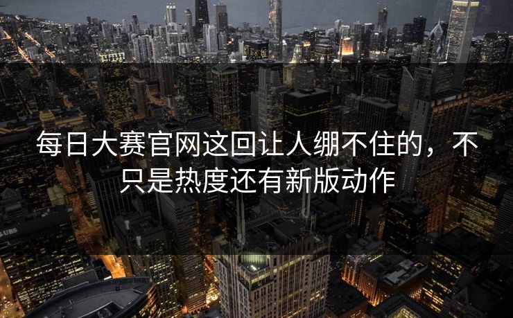 每日大赛官网这回让人绷不住的，不只是热度还有新版动作