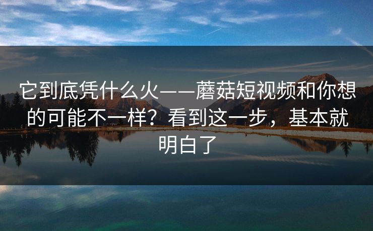 它到底凭什么火——蘑菇短视频和你想的可能不一样？看到这一步，基本就明白了